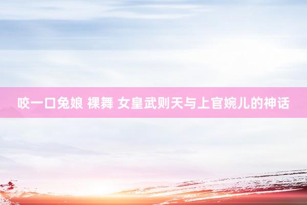 咬一口兔娘 裸舞 女皇武则天与上官婉儿的神话