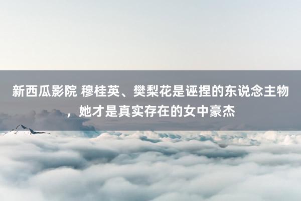 新西瓜影院 穆桂英、樊梨花是诬捏的东说念主物，她才是真实存在的女中豪杰