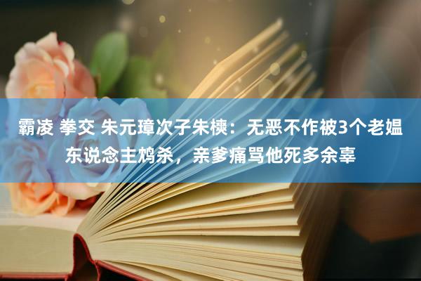 霸凌 拳交 朱元璋次子朱樉：无恶不作被3个老媪东说念主鸩杀，亲爹痛骂他死多余辜