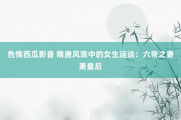 色情西瓜影音 隋唐风浪中的女生运谈：六帝之妻萧皇后