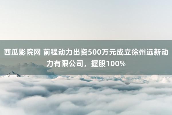 西瓜影院网 前程动力出资500万元成立徐州远新动力有限公司，握股100%