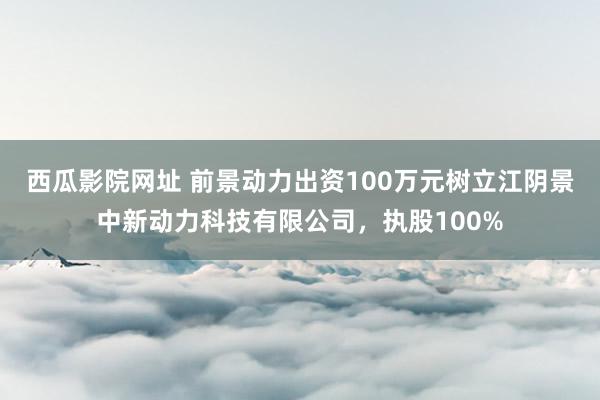 西瓜影院网址 前景动力出资100万元树立江阴景中新动力科技有限公司，执股100%