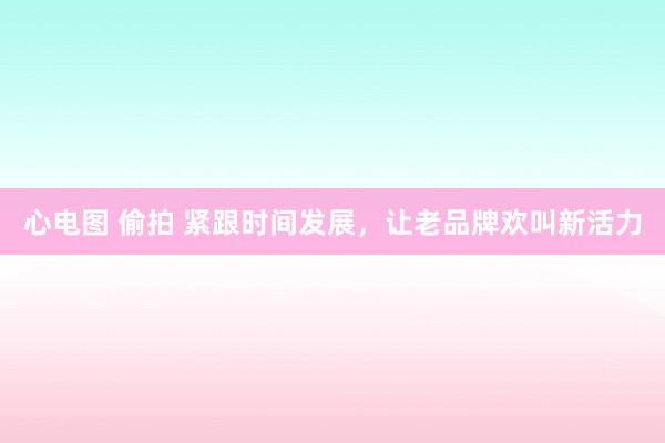 心电图 偷拍 紧跟时间发展，让老品牌欢叫新活力