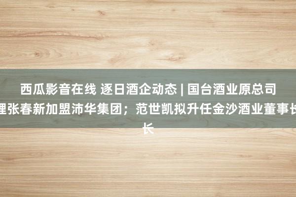 西瓜影音在线 逐日酒企动态 | 国台酒业原总司理张春新加盟沛华集团；范世凯拟升任金沙酒业董事长