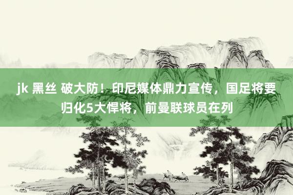 jk 黑丝 破大防！印尼媒体鼎力宣传，国足将要归化5大悍将，前曼联球员在列