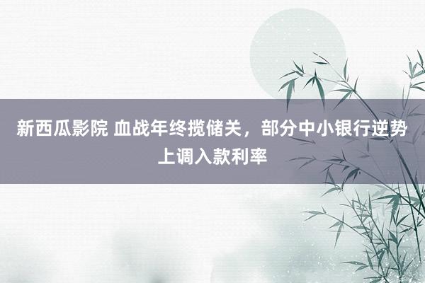 新西瓜影院 血战年终揽储关，部分中小银行逆势上调入款利率