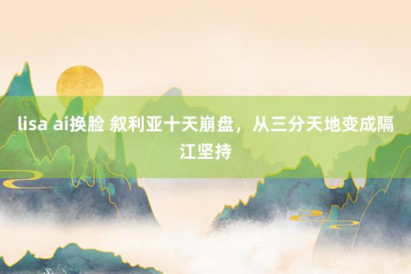 lisa ai换脸 叙利亚十天崩盘，从三分天地变成隔江坚持