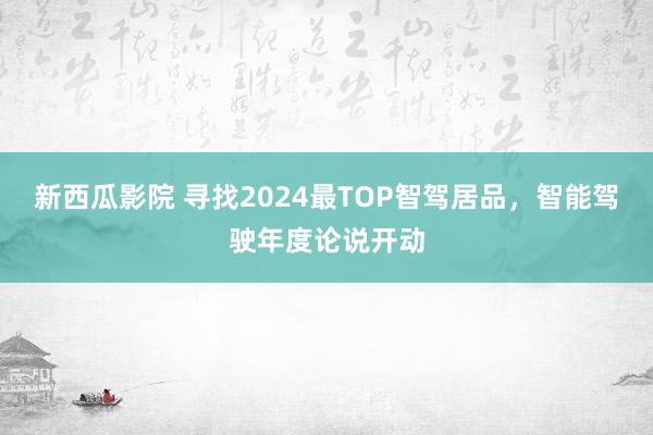 新西瓜影院 寻找2024最TOP智驾居品，智能驾驶年度论说开动
