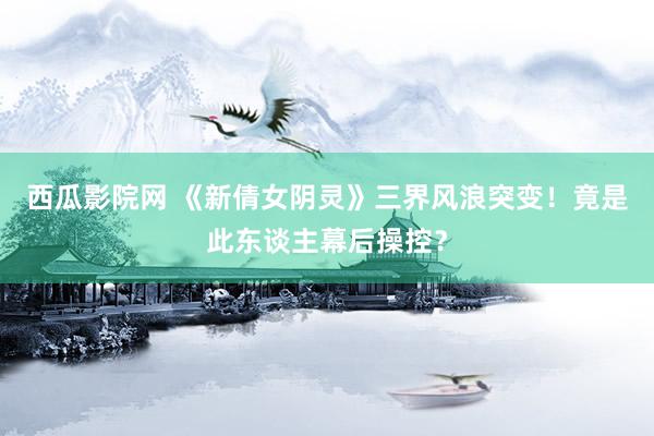 西瓜影院网 《新倩女阴灵》三界风浪突变！竟是此东谈主幕后操控？