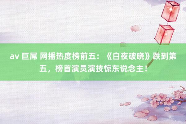 av 巨屌 网播热度榜前五：《白夜破晓》跌到第五，榜首演员演技惊东说念主！