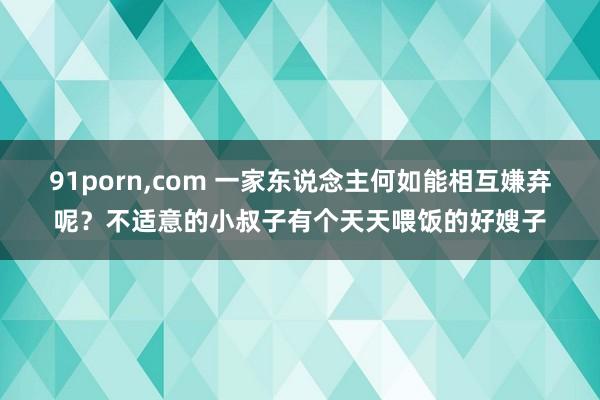 91porn，com 一家东说念主何如能相互嫌弃呢？不适意的小叔子有个天天喂饭的好嫂子