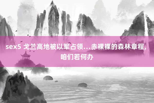 sex5 戈兰高地被以军占领…赤裸裸的森林章程， 咱们若何办