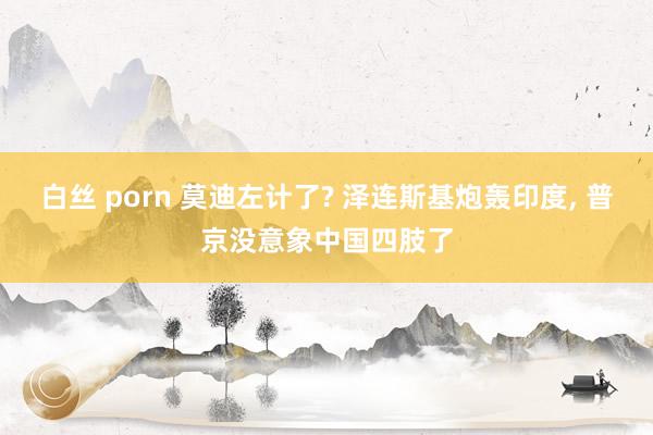 白丝 porn 莫迪左计了? 泽连斯基炮轰印度， 普京没意象中国四肢了