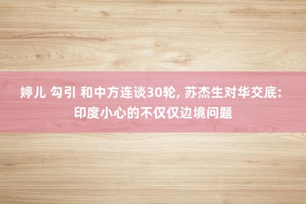 婷儿 勾引 和中方连谈30轮， 苏杰生对华交底: 印度小心的不仅仅边境问题