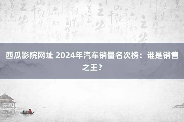 西瓜影院网址 2024年汽车销量名次榜：谁是销售之王？