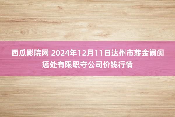 西瓜影院网 2024年12月11日达州市薪金阛阓惩处有限职守公司价钱行情