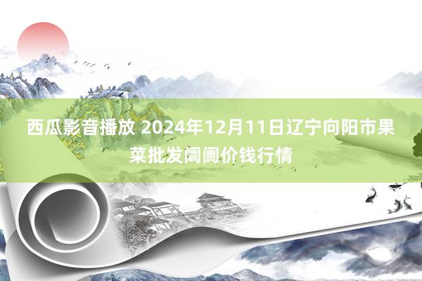 西瓜影音播放 2024年12月11日辽宁向阳市果菜批发阛阓价钱行情