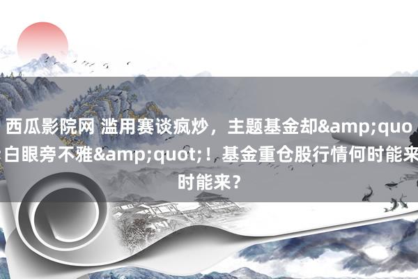 西瓜影院网 滥用赛谈疯炒，主题基金却&quot;白眼旁不雅&quot;！基金重仓股行情何时能来？