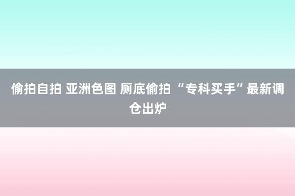 偷拍自拍 亚洲色图 厕底偷拍 “专科买手”最新调仓出炉