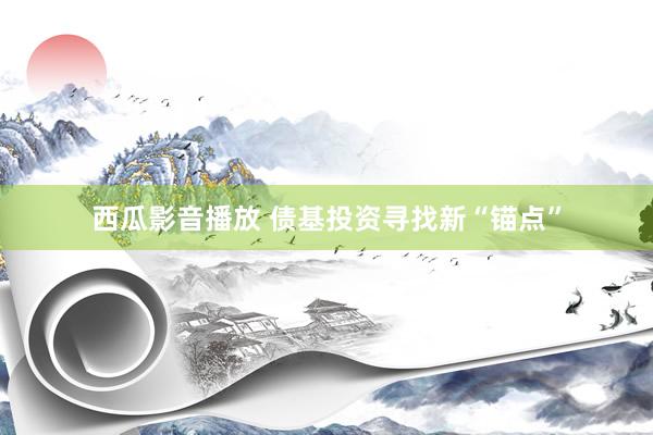 西瓜影音播放 债基投资寻找新“锚点”
