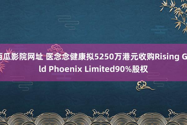 西瓜影院网址 医念念健康拟5250万港元收购Rising Gold Phoenix Limited90%股权