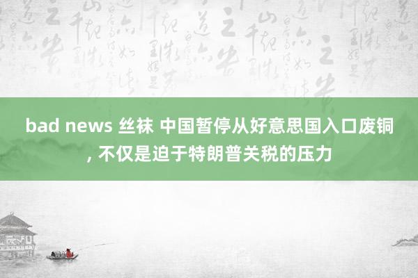 bad news 丝袜 中国暂停从好意思国入口废铜， 不仅是迫于特朗普关税的压力