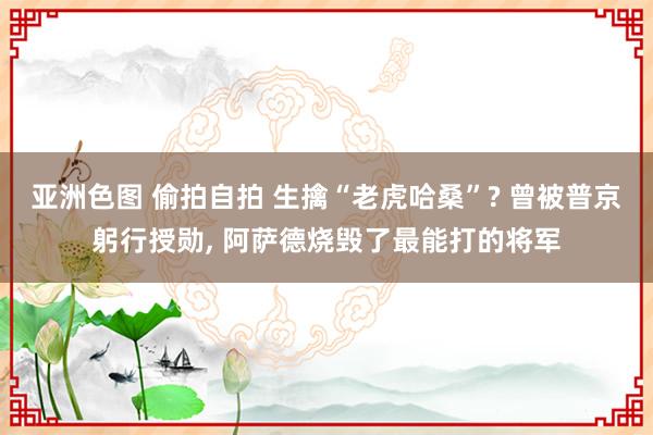亚洲色图 偷拍自拍 生擒“老虎哈桑”? 曾被普京躬行授勋， 阿萨德烧毁了最能打的将军