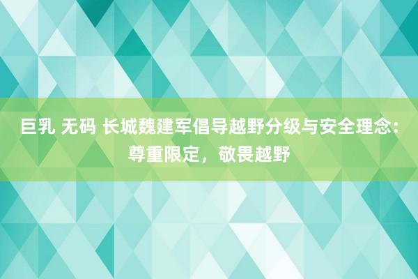 巨乳 无码 长城魏建军倡导越野分级与安全理念：尊重限定，敬畏越野
