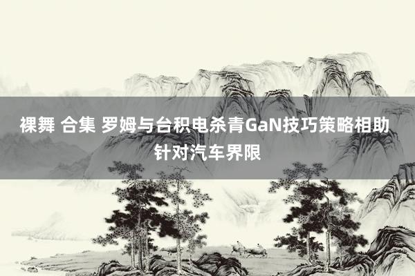 裸舞 合集 罗姆与台积电杀青GaN技巧策略相助 针对汽车界限