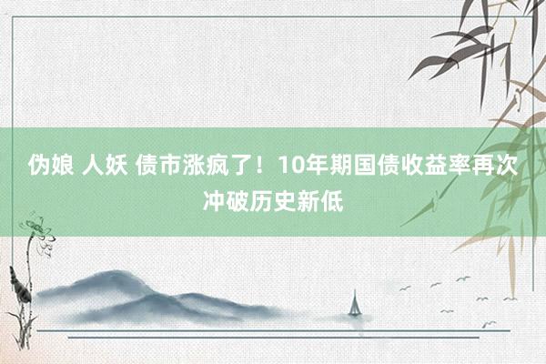 伪娘 人妖 债市涨疯了！10年期国债收益率再次冲破历史新低
