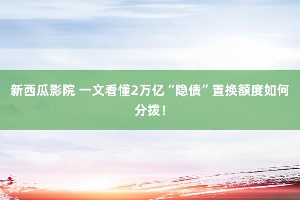 新西瓜影院 一文看懂2万亿“隐债”置换额度如何分拨！