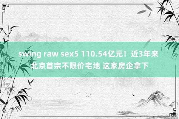 swing raw sex5 110.54亿元！近3年来 北京首宗不限价宅地 这家房企拿下