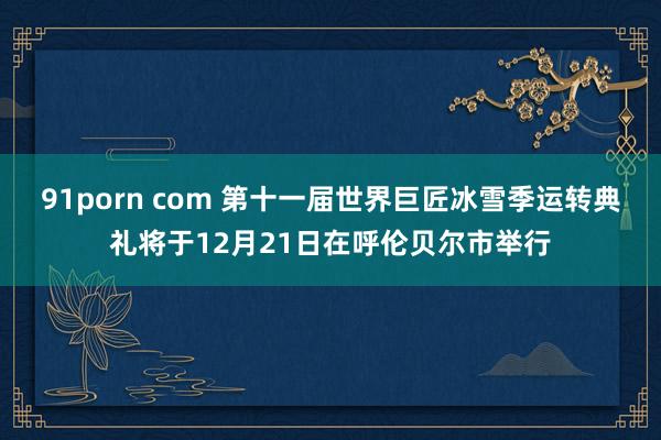 91porn com 第十一届世界巨匠冰雪季运转典礼将于12月21日在呼伦贝尔市举行