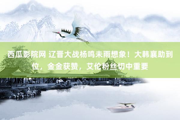 西瓜影院网 辽晋大战杨鸣未雨想象！大韩襄助到位，金金获赞，艾伦粉丝切中重要