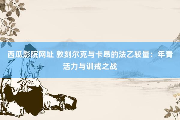 西瓜影院网址 敦刻尔克与卡昂的法乙较量：年青活力与训戒之战