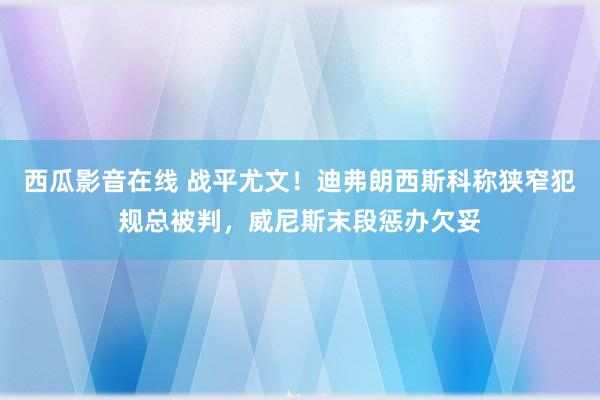 西瓜影音在线 战平尤文！迪弗朗西斯科称狭窄犯规总被判，威尼斯末段惩办欠妥