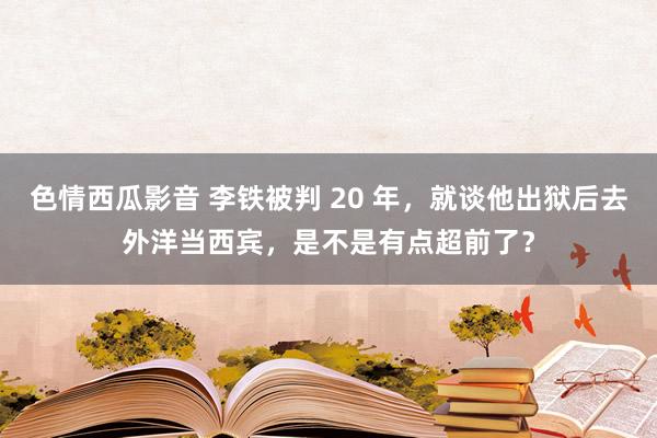 色情西瓜影音 李铁被判 20 年，就谈他出狱后去外洋当西宾，是不是有点超前了？