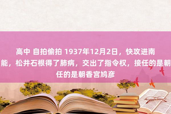 高中 自拍偷拍 1937年12月2日，快攻进南京城的技能，松井石根得了肺病，交出了指令权，接任的是朝香宫鸠彦