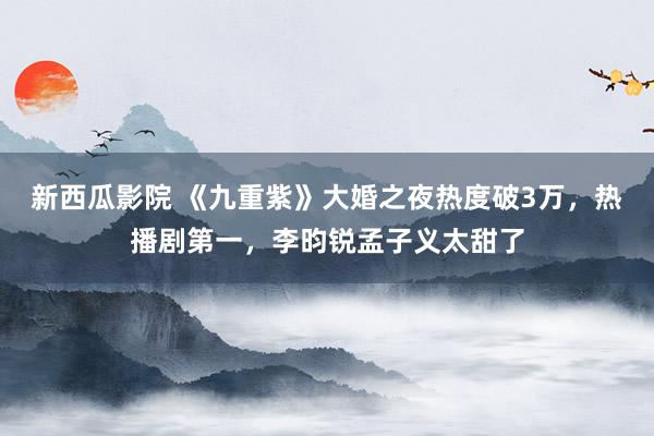 新西瓜影院 《九重紫》大婚之夜热度破3万，热播剧第一，李昀锐孟子义太甜了
