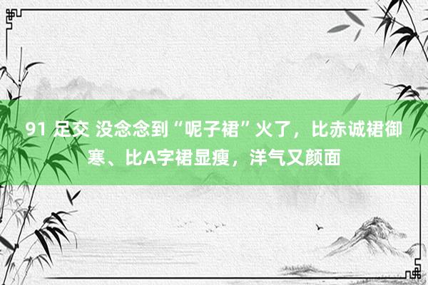 91 足交 没念念到“呢子裙”火了，比赤诚裙御寒、比A字裙显瘦，洋气又颜面
