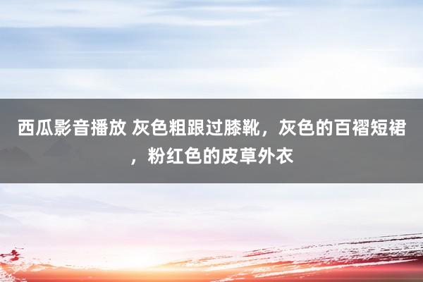 西瓜影音播放 灰色粗跟过膝靴，灰色的百褶短裙，粉红色的皮草外衣