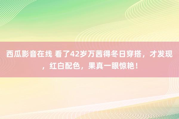 西瓜影音在线 看了42岁万茜得冬日穿搭，才发现，红白配色，果真一眼惊艳！