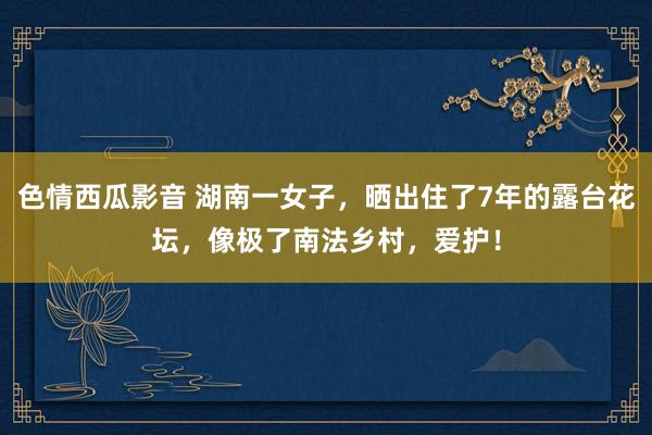 色情西瓜影音 湖南一女子，晒出住了7年的露台花坛，像极了南法乡村，爱护！