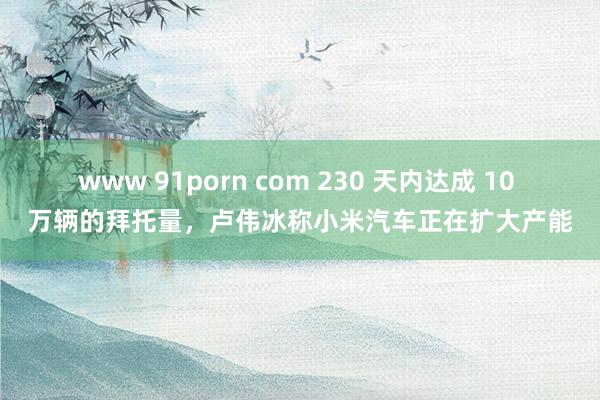 www 91porn com 230 天内达成 10 万辆的拜托量，卢伟冰称小米汽车正在扩大产能