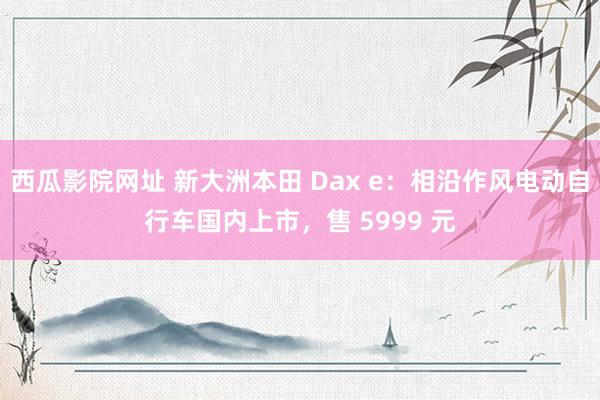 西瓜影院网址 新大洲本田 Dax e：相沿作风电动自行车国内上市，售 5999 元