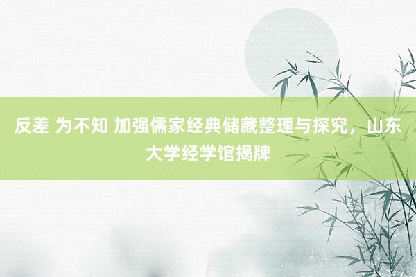 反差 为不知 加强儒家经典储藏整理与探究，山东大学经学馆揭牌