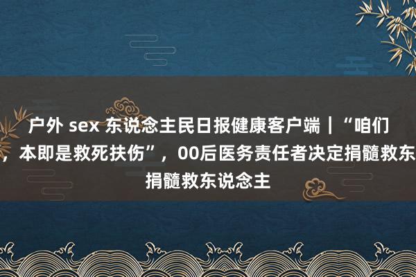 户外 sex 东说念主民日报健康客户端｜“咱们的初心，本即是救死扶伤”，00后医务责任者决定捐髓救东说念主