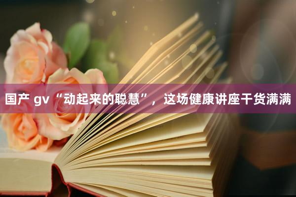 国产 gv “动起来的聪慧”，这场健康讲座干货满满