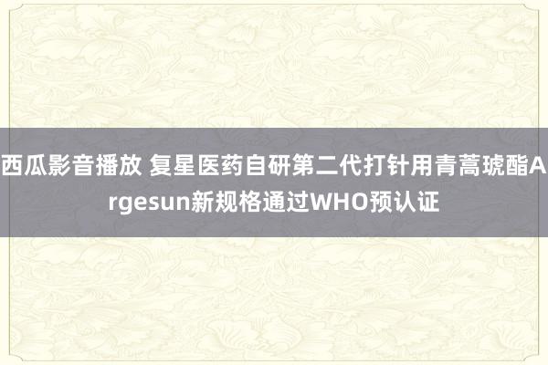 西瓜影音播放 复星医药自研第二代打针用青蒿琥酯Argesun新规格通过WHO预认证