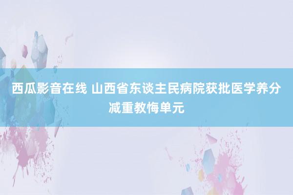 西瓜影音在线 山西省东谈主民病院获批医学养分减重教悔单元